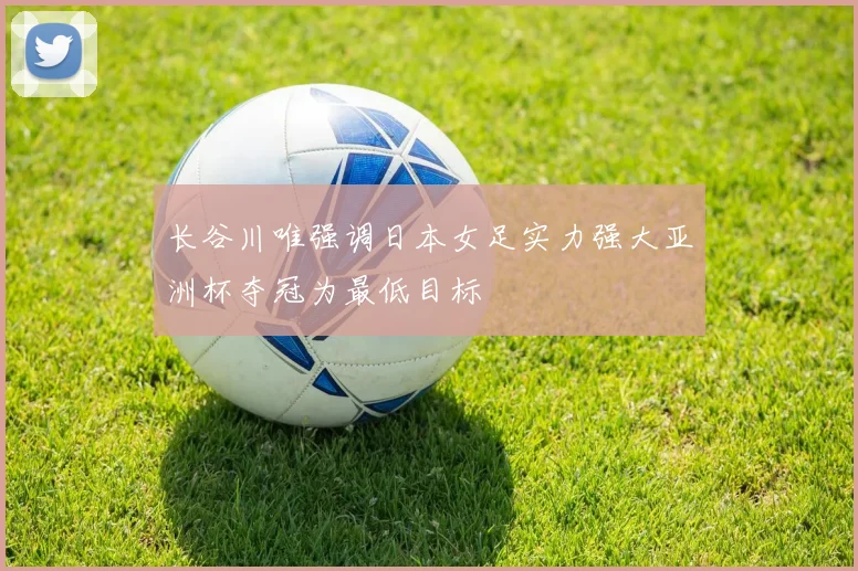 长谷川唯强调日本女足实力强大亚洲杯夺冠为最低目标
