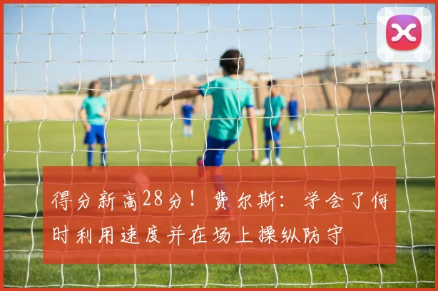得分新高28分！费尔斯：学会了何时利用速度并在场上操纵防守