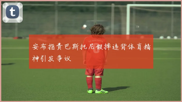 安布指责巴斯托尼假摔违背体育精神引发争议