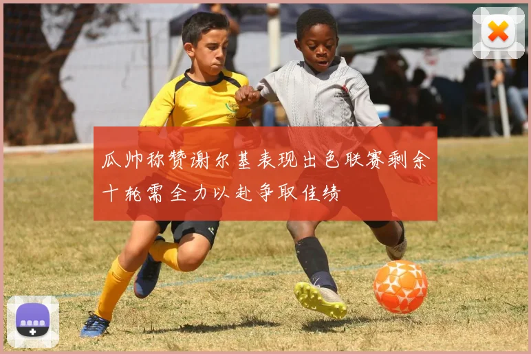 瓜帅称赞谢尔基表现出色联赛剩余十轮需全力以赴争取佳绩