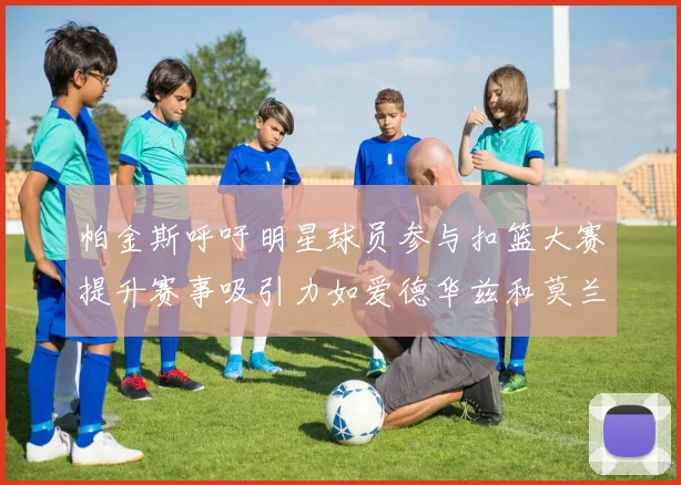 帕金斯呼吁明星球员参与扣篮大赛提升赛事吸引力如爱德华兹和莫兰特等人
