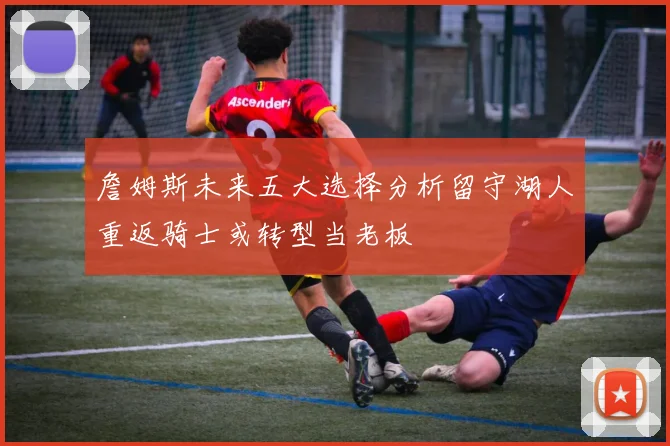 詹姆斯未来五大选择分析留守湖人重返骑士或转型当老板