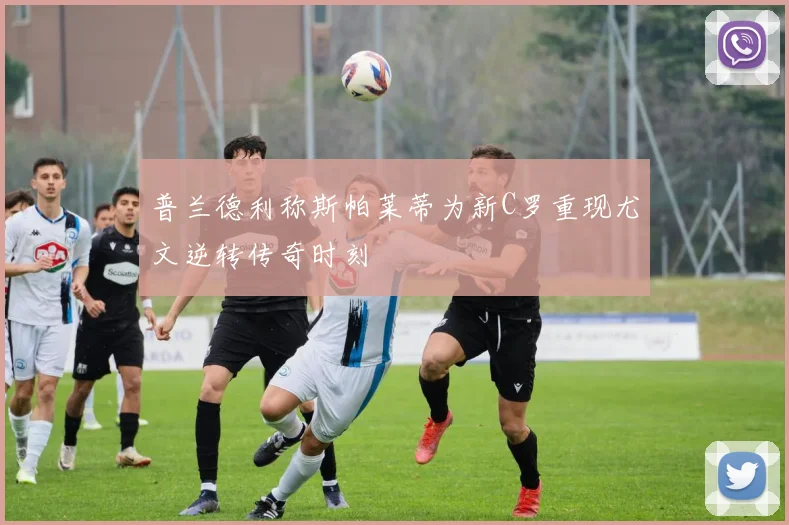 普兰德利称斯帕莱蒂为新C罗重现尤文逆转传奇时刻