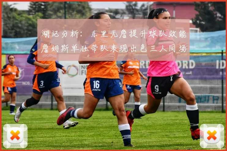 湖记分析：东里无詹提升球队效能詹姆斯单独带队表现出色三人同场反而下滑