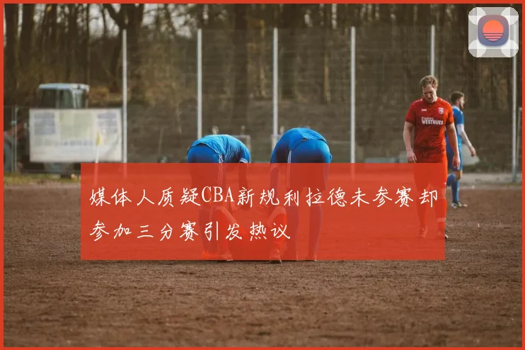 媒体人质疑CBA新规利拉德未参赛却参加三分赛引发热议
