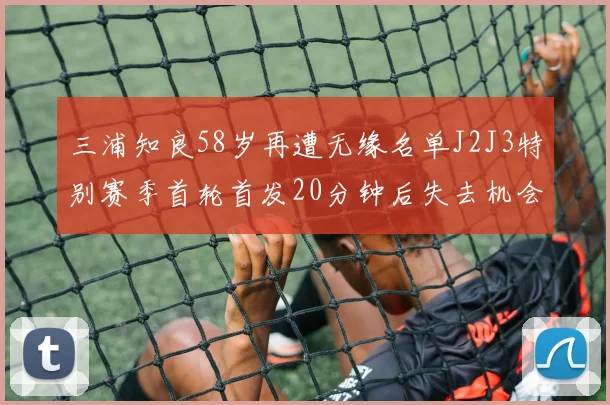 三浦知良58岁再遭无缘名单J2J3特别赛季首轮首发20分钟后失去机会