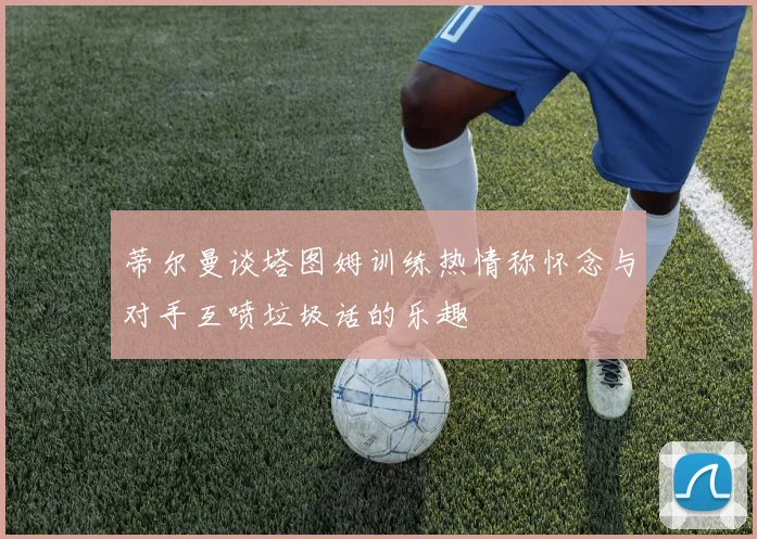蒂尔曼谈塔图姆训练热情称怀念与对手互喷垃圾话的乐趣