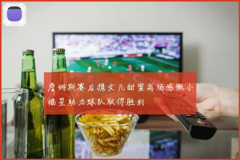 詹姆斯赛后携女儿甜蜜离场感慨小福星助力球队取得胜利