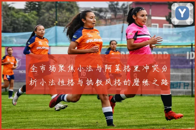 全市场聚焦小法与阿莱格里冲突分析小法性格与执教风格的磨练之路