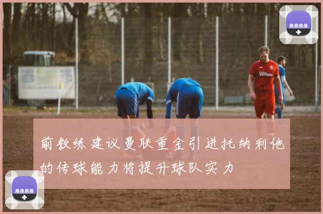 前教练建议曼联重金引进托纳利他的传球能力将提升球队实力